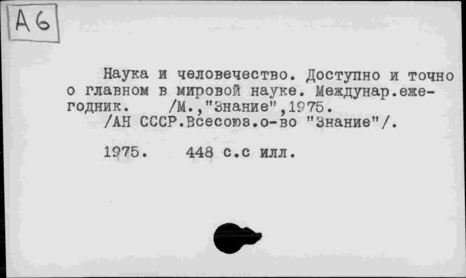 ﻿Наука и человечество. Доступно и точно о главном в мировой науке. Междунар.ежегодник. /М.,"Знание",1975.
/АН СССР.Всесоюз.о-во "Знание"/.
1975.	448 с.с илл.